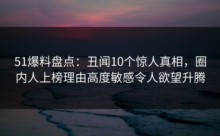 51爆料盘点：丑闻10个惊人真相，圈内人上榜理由高度敏感令人欲望升腾