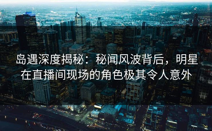 岛遇深度揭秘:秘闻风波背后,明星在直播间现场的角色极其令人意外 岛遇深度揭秘:秘闻风波背后,明星在直播间现场的角色极其令人意外