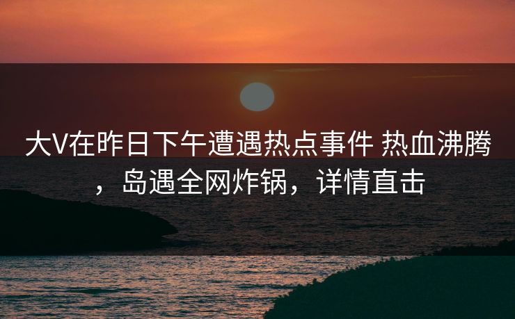 大V在昨日下午遭遇热点事件 热血沸腾,岛遇全网炸锅,详情直击 大V在昨日下午遭遇热点事件 热血沸腾,岛遇全网炸锅,详情直击
