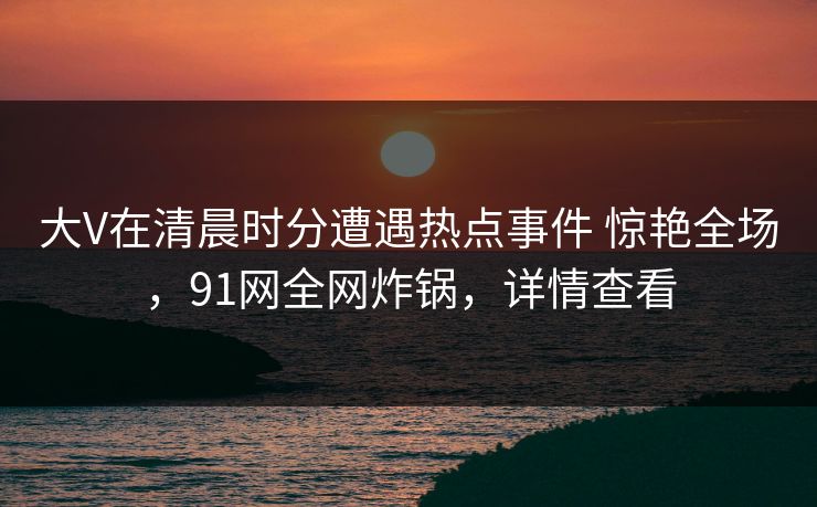 大V在清晨时分遭遇热点事件 惊艳全场，91网全网炸锅，详情查看