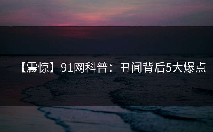 【震惊】91网科普:丑闻背后5大爆点 【震惊】91网科普:丑闻背后5大爆点