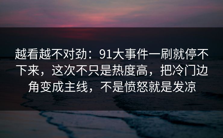 越看越不对劲:91大事件一刷就停不下来,这次不只是热度高,把冷门边角变成主线,不是愤怒就是发凉 越看越不对劲:91大事件一刷就停不下来,这次不只是热度高,把冷门边角变成主线,不是愤怒就是发凉