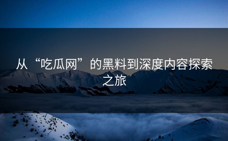 从“吃瓜网”的黑料到深度内容探索之旅 从“吃瓜网”的黑料到深度内容探索之旅